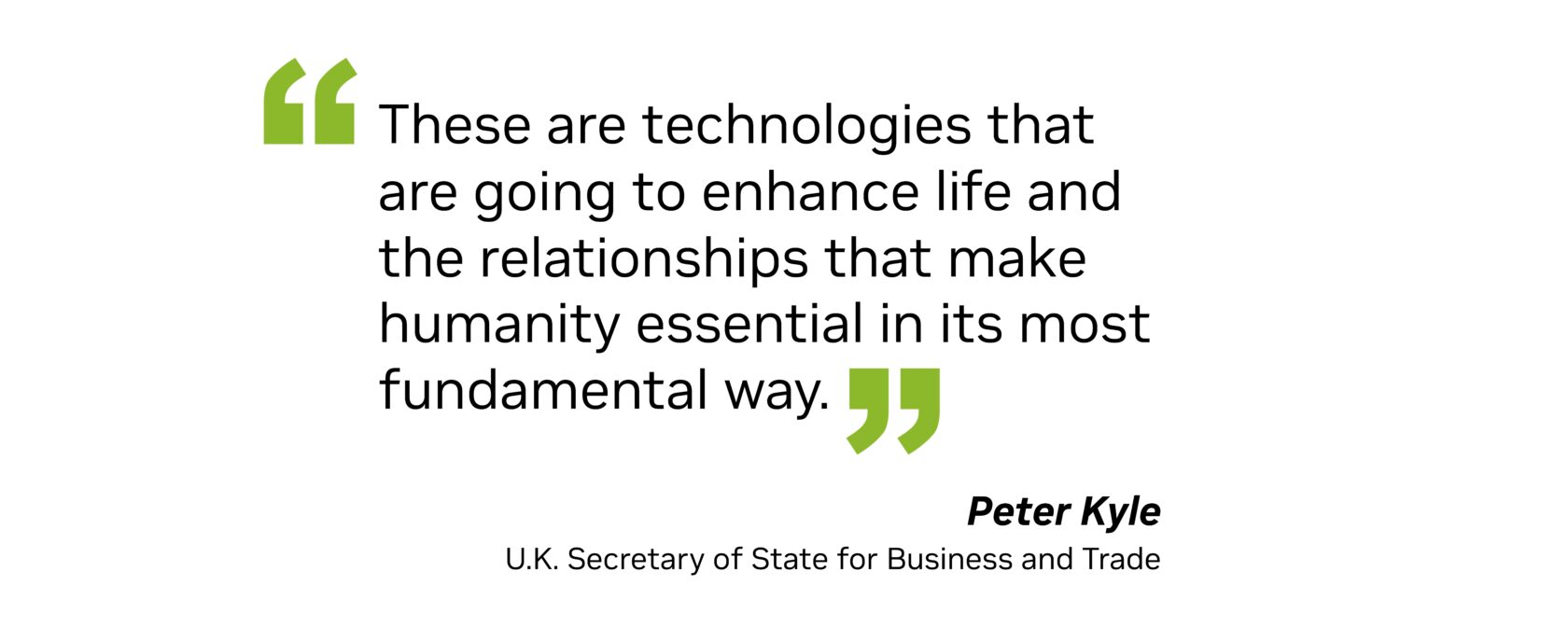 “These are technologies that are going to enhance life and the relationships that make humanity essential in its most fundamental way.” — Peter Kyle, U.K. Secretary of State for Business and Trade