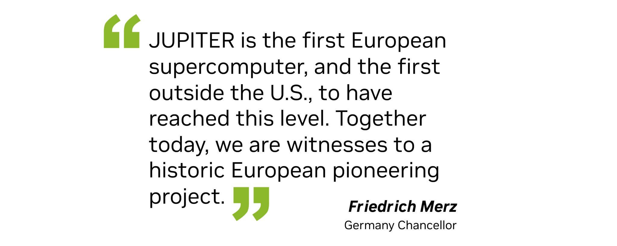 “Jupiter is the first European supercomputer, and the first outside the U.S., to have reached this level,” Merz said. “Together today, we are witnesses to a historic European pioneering project.”