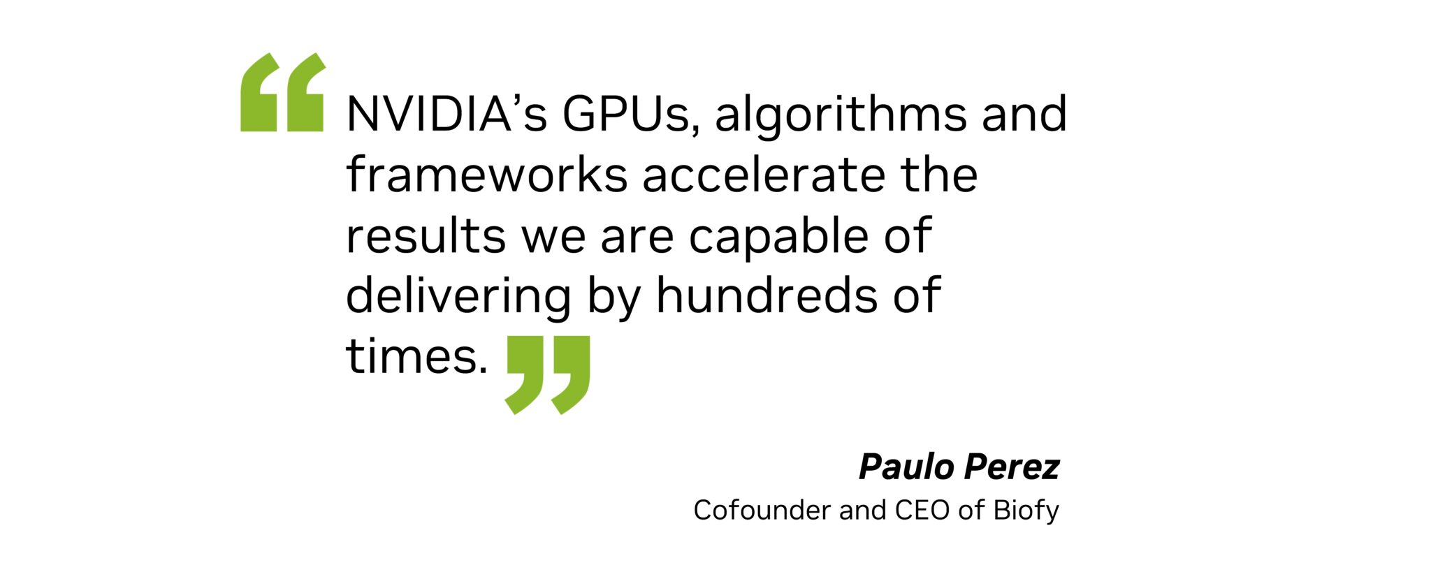 "NVIDIA’s GPUs, algorithms and frameworks accelerate the results we are capable of delivering by hundreds of times," said Paulo Perez, cofounder and CEO of Biofy.
